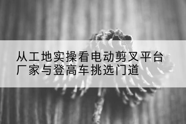 永嘉电动剪叉升降平台厂家-从工地实操看电动剪叉平台厂家与登高车挑选门道