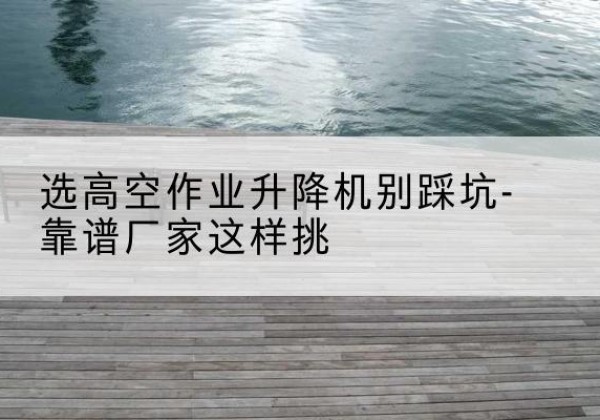 永嘉剪叉式升降机厂家-选高空作业升降机别踩坑-靠谱厂家这样挑