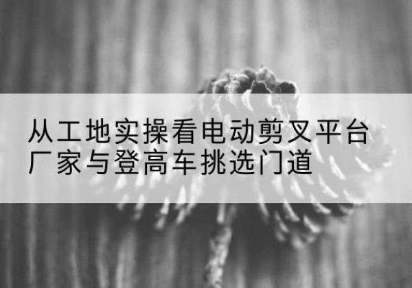 永嘉电动剪叉升降平台厂家-从工地实操看电动剪叉平台厂家与登高车挑选门道